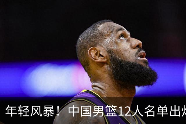 年轻风暴！中国男篮12人名单出炉，杨瀚森扛大旗，内线锋线很强